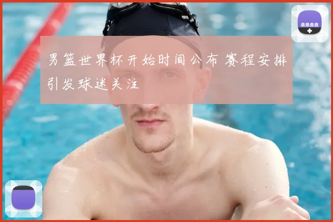 男篮世界杯开始时间公布 赛程安排引发球迷关注