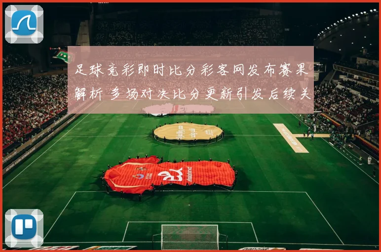 足球竞彩即时比分彩客网发布赛果解析 多场对决比分更新引发后续关注
