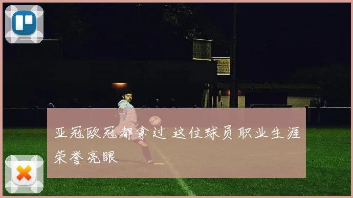 亚冠欧冠都拿过 这位球员职业生涯荣誉亮眼