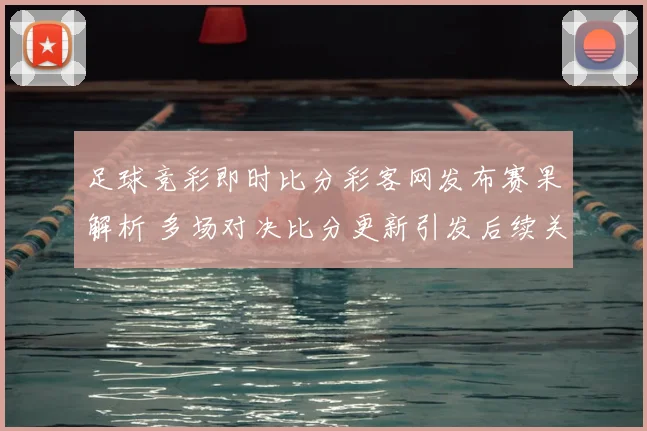 足球竞彩即时比分彩客网发布赛果解析 多场对决比分更新引发后续关注