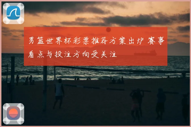 男篮世界杯彩票推荐方案出炉 赛事看点与投注方向受关注