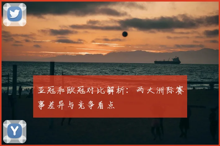 亚冠和欧冠对比解析:两大洲际赛事差异与竞争看点