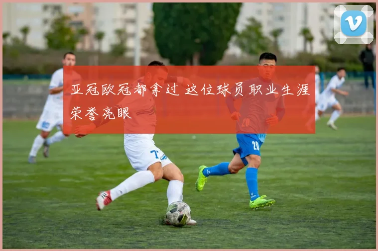 亚冠欧冠都拿过 这位球员职业生涯荣誉亮眼