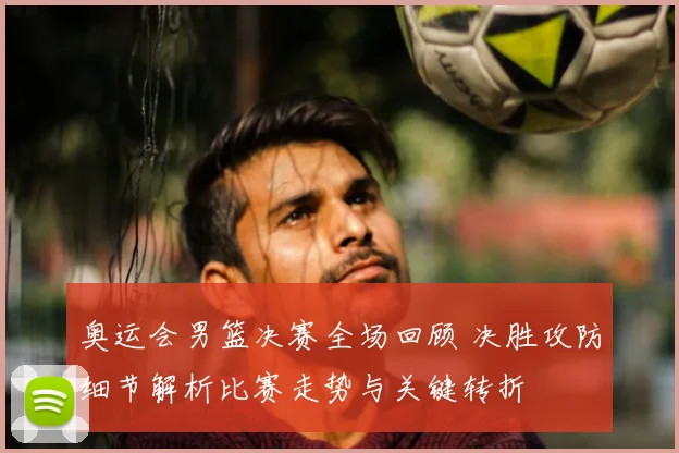 奥运会男篮决赛全场回顾 决胜攻防细节解析比赛走势与关键转折