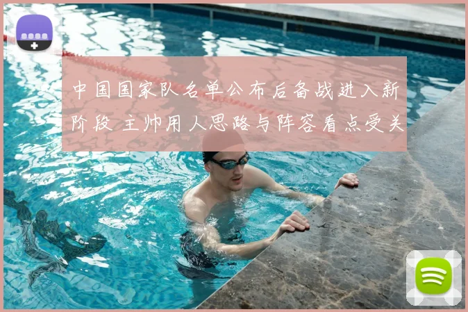 中国国家队名单公布后备战进入新阶段 主帅用人思路与阵容看点受关注