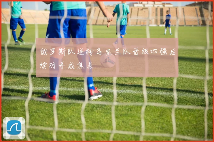 俄罗斯队逆转乌克兰队晋级四强后续对手成焦点