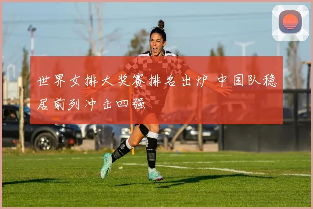 世界女排大奖赛排名出炉 中国队稳居前列冲击四强