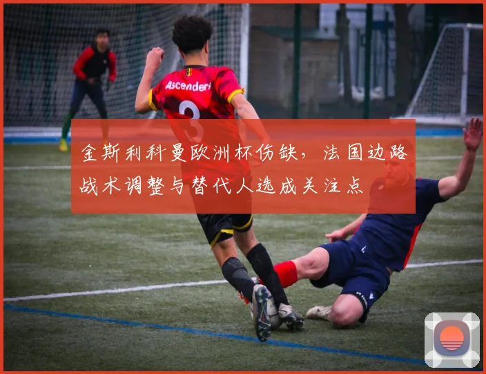 金斯利科曼欧洲杯伤缺,法国边路战术调整与替代人选成关注点