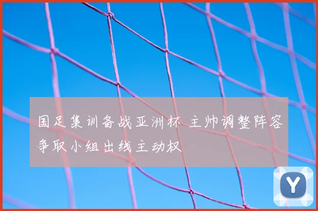 国足集训备战亚洲杯 主帅调整阵容争取小组出线主动权