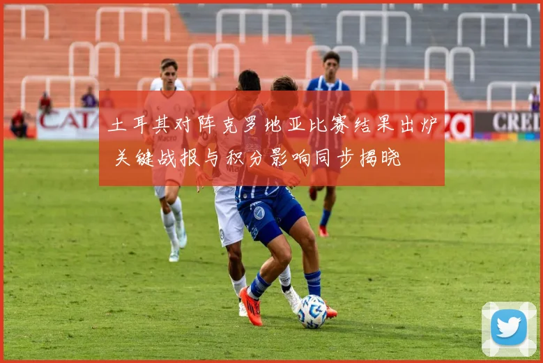 土耳其对阵克罗地亚比赛结果出炉 关键战报与积分影响同步揭晓