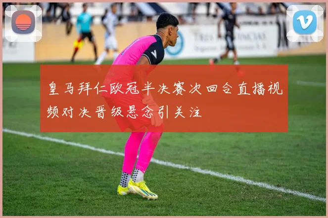 皇马拜仁欧冠半决赛次回合直播视频对决晋级悬念引关注