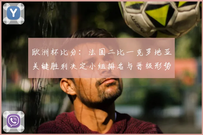 欧洲杯比分：法国二比一克罗地亚关键胜利决定小组排名与晋级形势