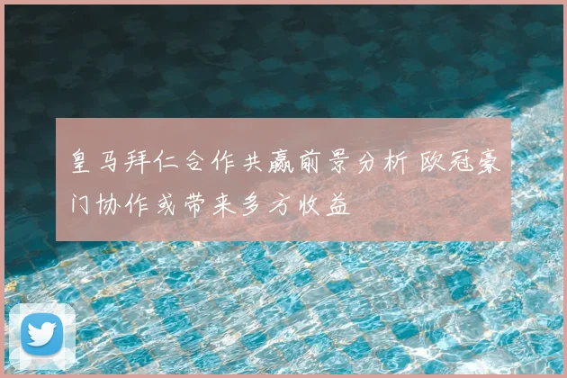 皇马拜仁合作共赢前景分析 欧冠豪门协作或带来多方收益
