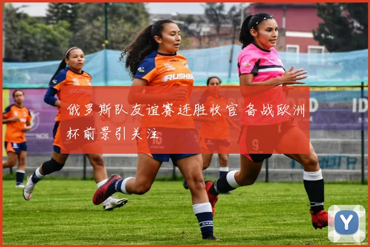 俄罗斯队友谊赛连胜收官 备战欧洲杯前景引关注