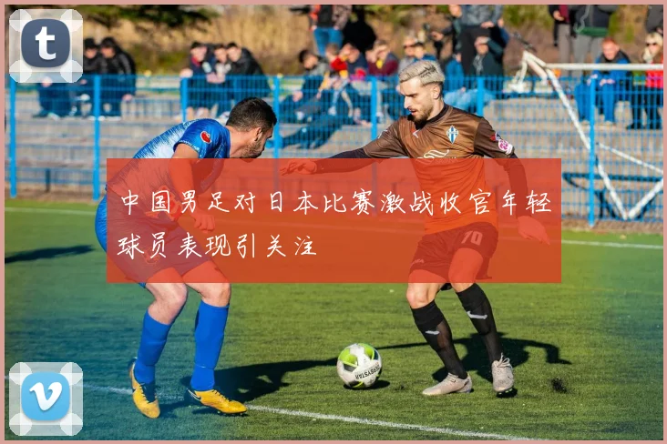 中国男足对日本比赛激战收官年轻球员表现引关注