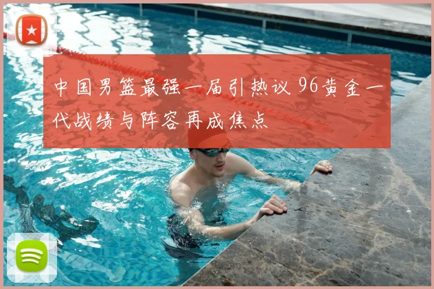 中国男篮最强一届引热议 96黄金一代战绩与阵容再成焦点