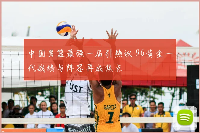 中国男篮最强一届引热议 96黄金一代战绩与阵容再成焦点