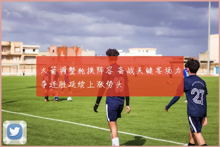 火箭调整轮换阵容 备战关键客场力争连胜延续上涨势头