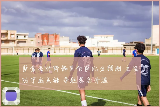 萨索洛对阵佛罗伦萨比分预测 主场防守成关键 争胜悬念升温