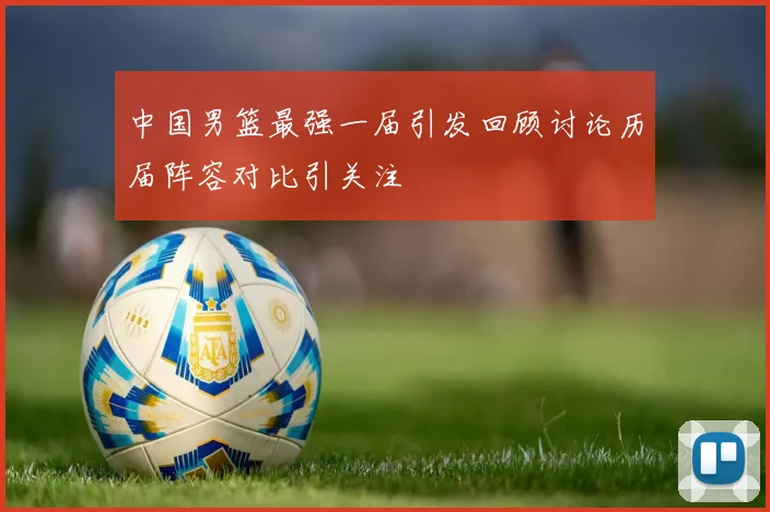 中国男篮最强一届引发回顾讨论历届阵容对比引关注