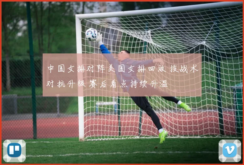 中国女排对阵美国女排回放 技战术对抗升级 赛后看点持续升温