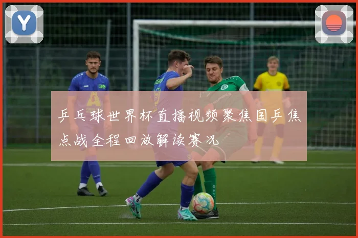 乒乓球世界杯直播视频聚焦国乒焦点战全程回放解读赛况