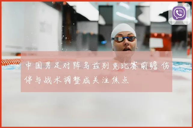 中国男足对阵乌兹别克比赛前瞻 伤停与战术调整成关注焦点