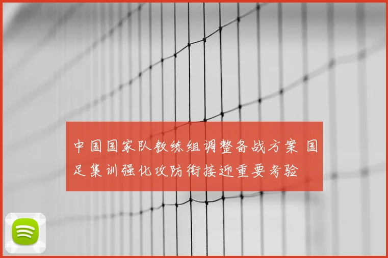 中国国家队教练组调整备战方案 国足集训强化攻防衔接迎重要考验