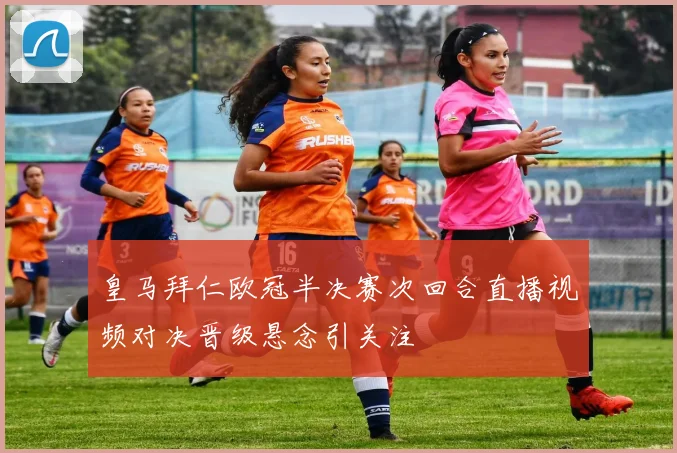 皇马拜仁欧冠半决赛次回合直播视频对决晋级悬念引关注