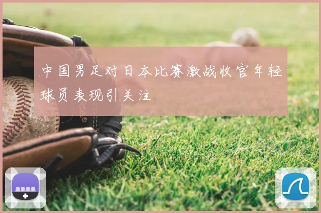 中国男足对日本比赛激战收官年轻球员表现引关注
