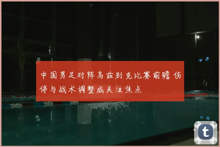 中国男足对阵乌兹别克比赛前瞻 伤停与战术调整成关注焦点