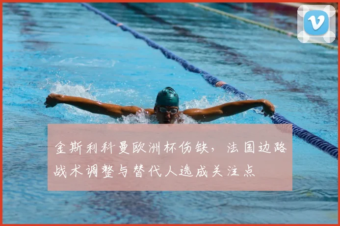 金斯利科曼欧洲杯伤缺,法国边路战术调整与替代人选成关注点