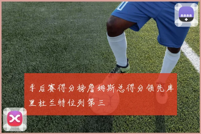 季后赛得分榜詹姆斯总得分领先库里杜兰特位列第三