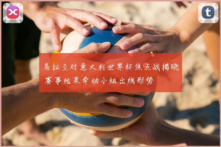 乌拉圭对意大利世界杯焦点战揭晓 赛事结果牵动小组出线形势
