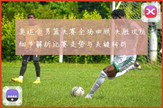 奥运会男篮决赛全场回顾 决胜攻防细节解析比赛走势与关键转折