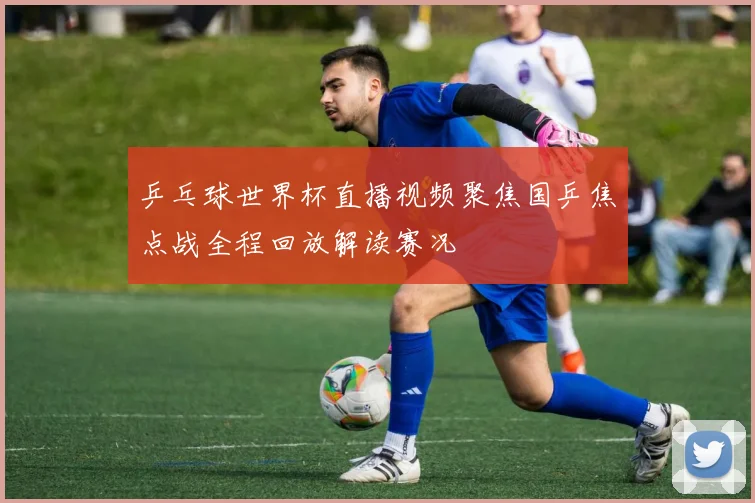 乒乓球世界杯直播视频聚焦国乒焦点战全程回放解读赛况