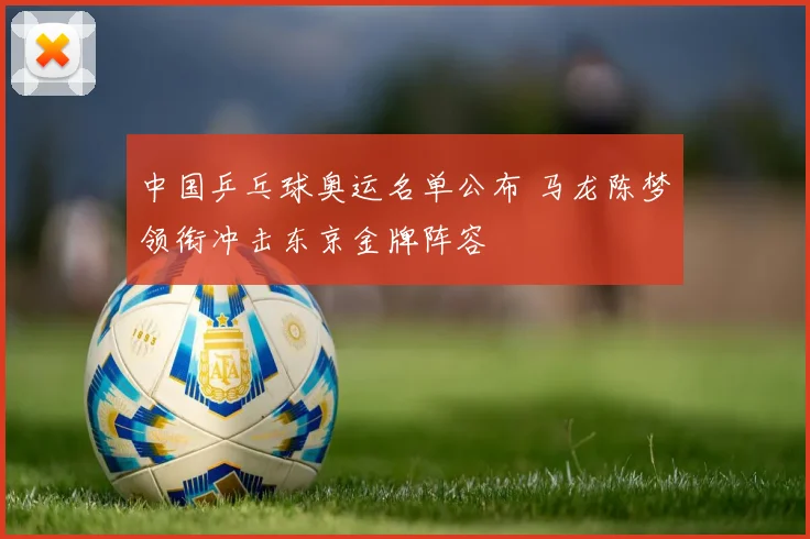 中国乒乓球奥运名单公布 马龙陈梦领衔冲击东京金牌阵容