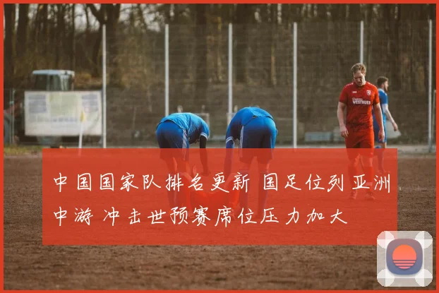 中国国家队排名更新 国足位列亚洲中游 冲击世预赛席位压力加大