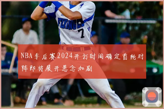 NBA季后赛2024开打时间确定首轮对阵即将展开悬念加剧