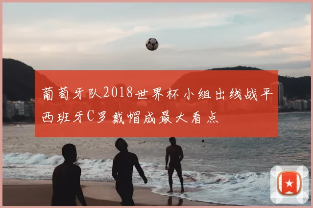 葡萄牙队2018世界杯小组出线战平西班牙C罗戴帽成最大看点