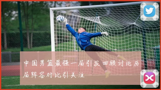 中国男篮最强一届引发回顾讨论历届阵容对比引关注