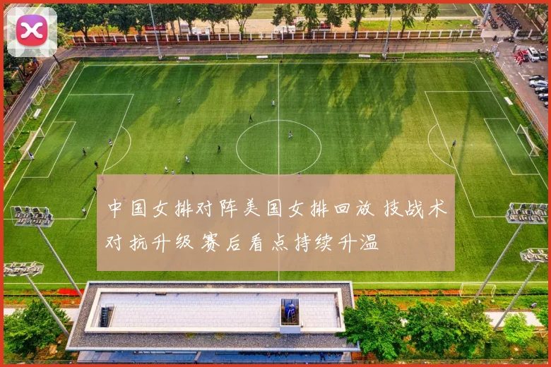 中国女排对阵美国女排回放 技战术对抗升级 赛后看点持续升温