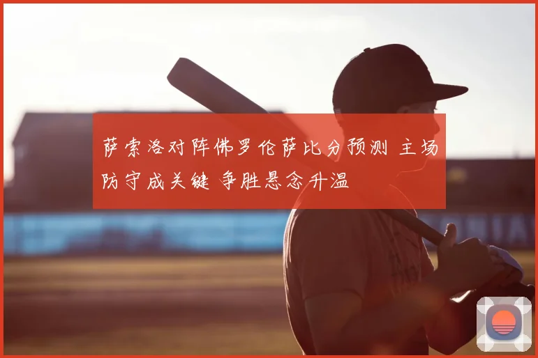 萨索洛对阵佛罗伦萨比分预测 主场防守成关键 争胜悬念升温